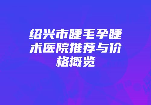 绍兴市睫毛孕睫术医院推荐与价格概览