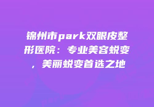 锦州市park双眼皮整形医院：专业美容蜕变，美丽蜕变首选之地