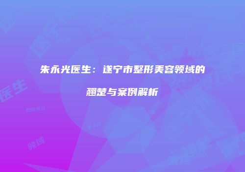 朱永光医生：遂宁市整形美容领域的翘楚与案例解析