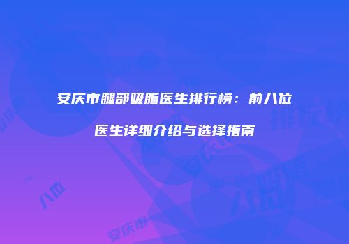 安庆市腿部吸脂医生排行榜：前八位医生详细介绍与选择指南
