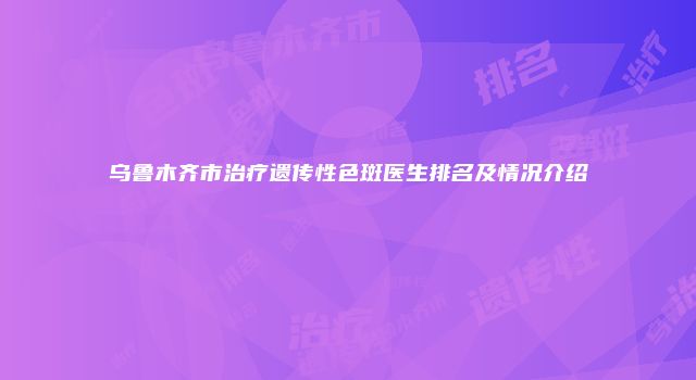 乌鲁木齐市治疗遗传性色斑医生排名及情况介绍