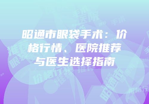 昭通市眼袋手术：价格行情、医院推荐与医生选择指南