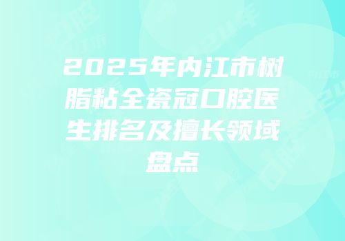 2025年内江市树脂粘全瓷冠口腔医生排名及擅长领域盘点