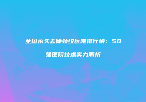 全国永久去除颈纹医院排行榜：50强医院技术实力解析