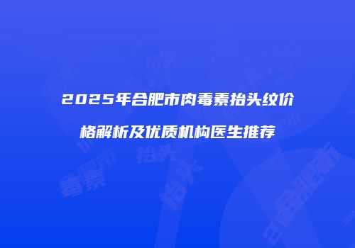 2025年合肥市肉毒素抬头纹价格解析及优质机构医生推荐