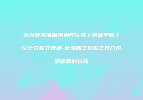 北海市微晶磨削治疗医院上榜清单前十位公立私立盘点-北海韩美整形美容门诊部优质的选择