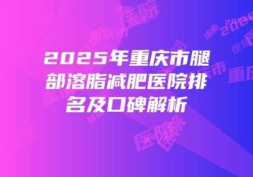 2025年重庆市腿部溶脂减肥医院排名及口碑解析
