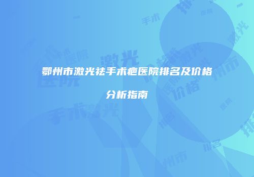 鄂州市激光祛手术疤医院排名及价格分析指南