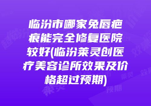 临汾市哪家兔唇疤痕能完全修复医院较好(临汾莱灵创医疗美容诊所效果及价格超过预期)