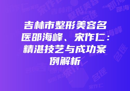 吉林市整形美容名医邵海峰、宋作仁：精湛技艺与成功案例解析