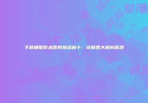 下颌角整形术医院排名前十：详解各大机构概况