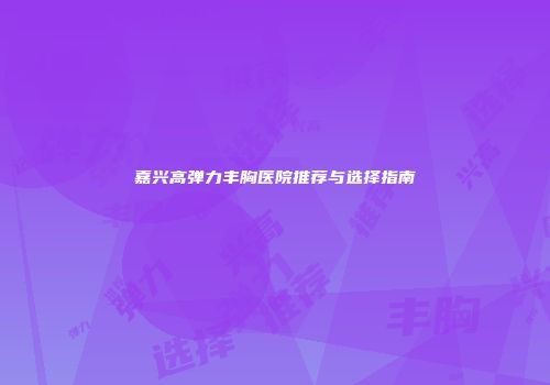 嘉兴高弹力丰胸医院推荐与选择指南