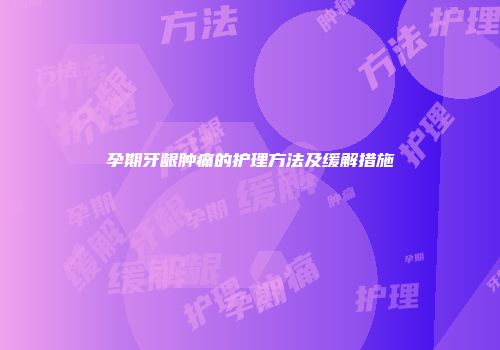 孕期牙龈肿痛的护理方法及缓解措施