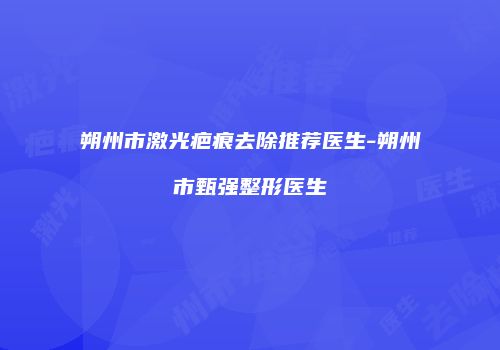 朔州市激光疤痕去除推荐医生-朔州市甄强整形医生