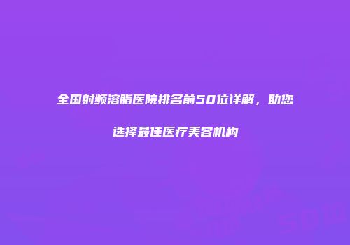 全国射频溶脂医院排名前50位详解，助您选择最佳医疗美容机构