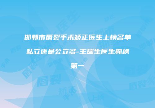 邯郸市唇裂手术矫正医生上榜名单私立还是公立多-王瑞生医生霸榜第一
