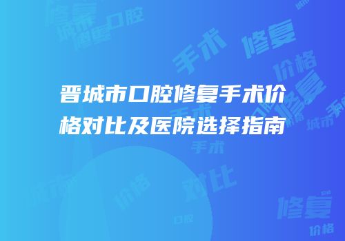 晋城市口腔修复手术价格对比及医院选择指南