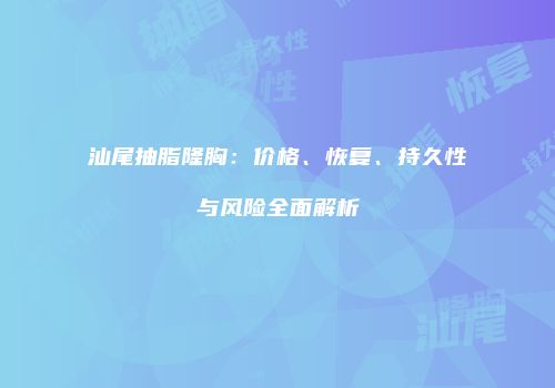 汕尾抽脂隆胸：价格、恢复、持久性与风险全面解析