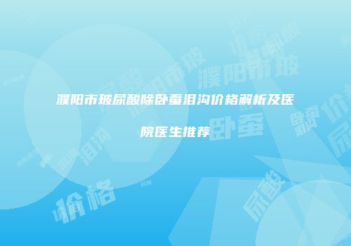 濮阳市玻尿酸除卧蚕泪沟价格解析及医院医生推荐