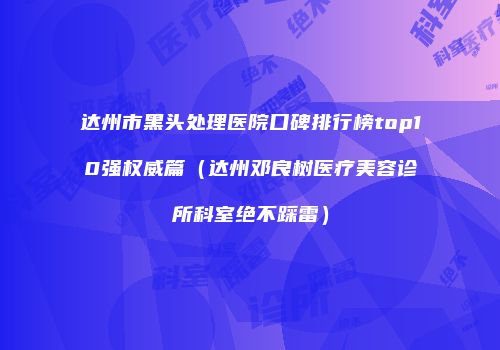 达州市黑头处理医院口碑排行榜top10强权威篇（达州邓良树医疗美容诊所科室绝不踩雷）