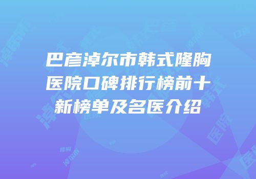 巴彦淖尔市韩式隆胸医院口碑排行榜前十新榜单及名医介绍