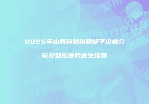 2025年山西省脱络腮胡子价格分析及整形医院医生推荐