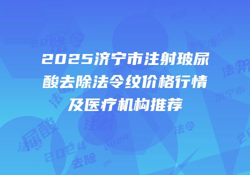 2025济宁市注射玻尿酸去除法令纹价格行情及医疗机构推荐