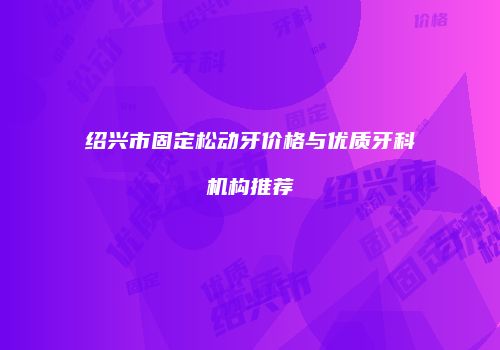 绍兴市固定松动牙价格与优质牙科机构推荐