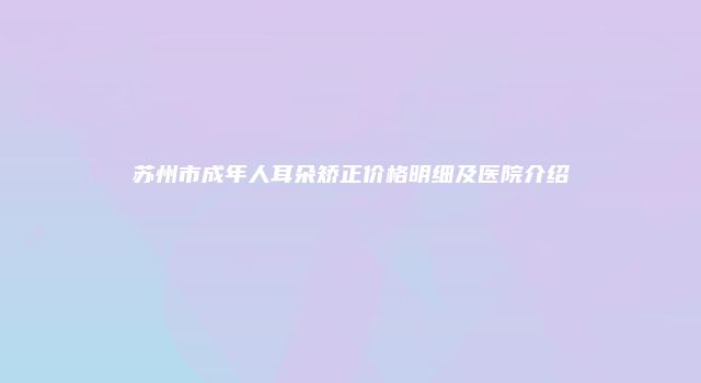 苏州市成年人耳朵矫正价格明细及医院介绍