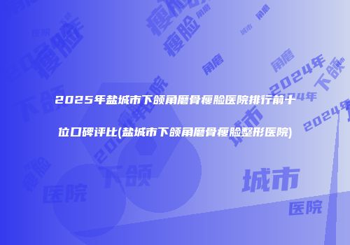 2025年盐城市下颌角磨骨瘦脸医院排行前十位口碑评比(盐城市下颌角磨骨瘦脸整形医院)