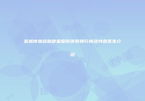 宣城市玻尿酸卧蚕整形医院排行榜及特色医生介绍