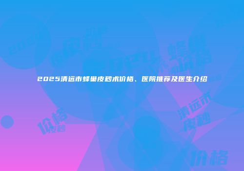2025清远市蜂巢皮秒术价格、医院推荐及医生介绍