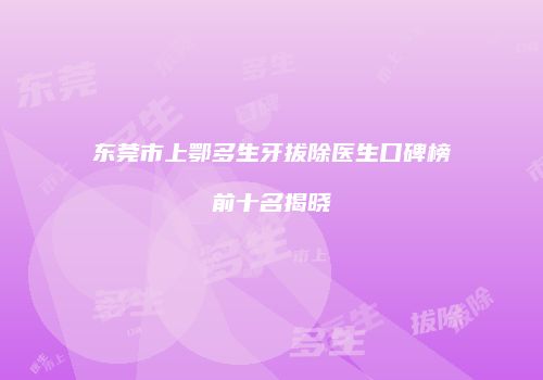 东莞市上鄂多生牙拔除医生口碑榜前十名揭晓