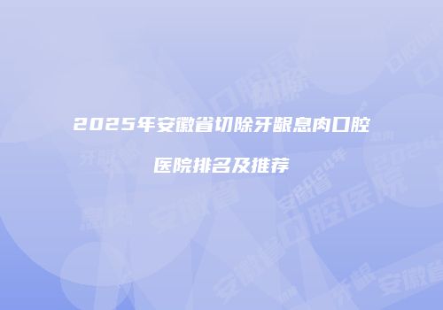 2025年安徽省切除牙龈息肉口腔医院排名及推荐