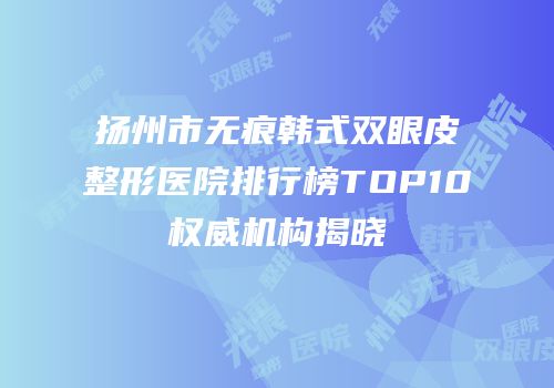 扬州市无痕韩式双眼皮整形医院排行榜TOP10权威机构揭晓