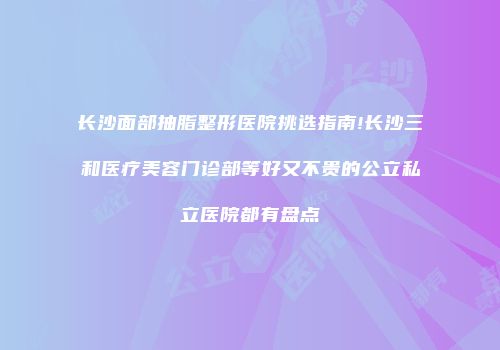 长沙面部抽脂整形医院挑选指南!长沙三和医疗美容门诊部等好又不贵的公立私立医院都有盘点