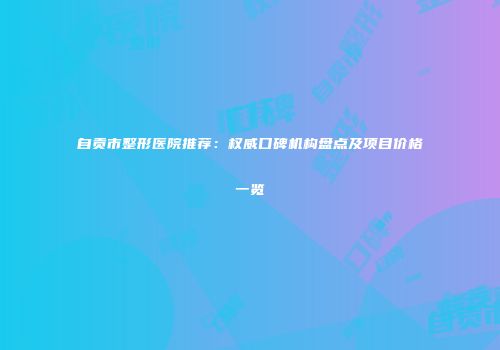 自贡市整形医院推荐：权威口碑机构盘点及项目价格一览