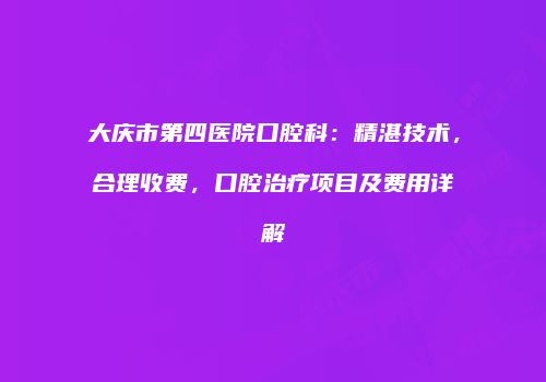大庆市第四医院口腔科：精湛技术，合理收费，口腔治疗项目及费用详解