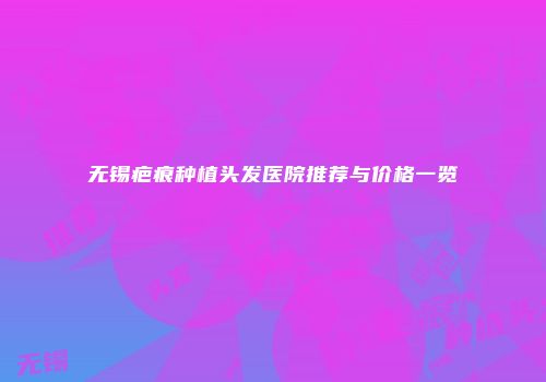 无锡疤痕种植头发医院推荐与价格一览