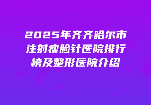 2025年齐齐哈尔市注射瘦脸针医院排行榜及整形医院介绍