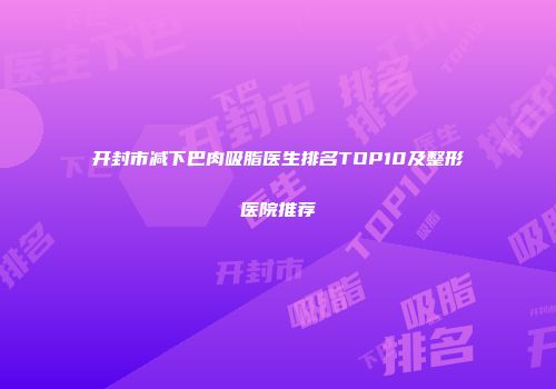 开封市减下巴肉吸脂医生排名TOP10及整形医院推荐