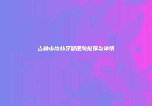 吉林市修补牙龈医院推荐与详情