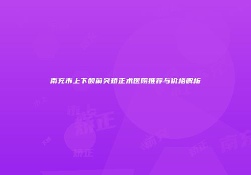 南充市上下颌前突矫正术医院推荐与价格解析