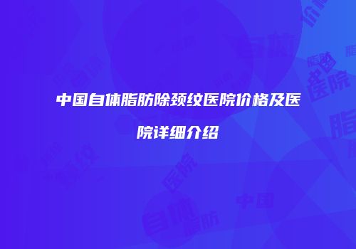 中国自体脂肪除颈纹医院价格及医院详细介绍