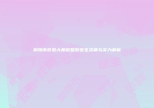 铜陵市咬肌大瘦脸整形医生资质与实力解析