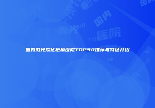 国内激光淡化疤痕医院TOP50推荐与特色介绍