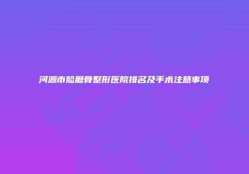 河源市脸磨骨整形医院排名及手术注意事项