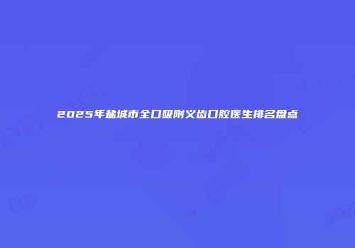 2025年盐城市全口吸附义齿口腔医生排名盘点