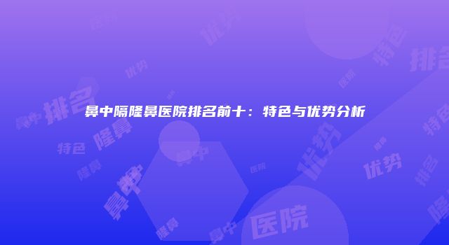 鼻中隔隆鼻医院排名前十:特色与优势分析