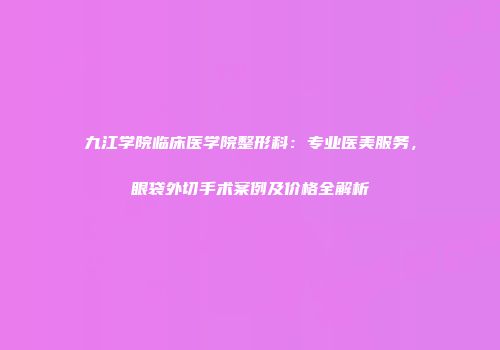 九江学院临床医学院整形科：专业医美服务，眼袋外切手术案例及价格全解析